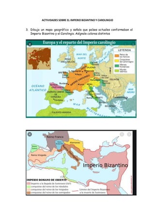 ACTIVIDADES SOBRE EL IMPERIO BIZANTINO Y CAROLINGIO
3. Dibuja un mapa geográfico y señala que países actuales conformaban el
Imperio Bizantino y el Carolingio. Asígnale colores distintos
 