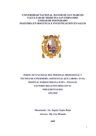 UNIVERSIDAD NACIONAL MAYOR DE SAN MARCOS FACULTAD DE MEDICINA SAN FERNANDO UNIDAD DE POSTGRADO MAESTRIA EN DOCENCIA E INVESTIGACION EN SALUD 1828800102870 PERFIL OCUPACIONAL DEL PERSONAL PROFESIONAL Y TÉCNICO DE ENFERMERÍA ASISTENCIAL QUE LABORA  EN EL  HOSPITAL MARINO MOLINA SCIPA – ESSALUD.  FACTORES RELACIONADOS CON SU  IMPLEMENTACION  AÑO 2010 Maestrando:  Lic. Sugely Carpio Borja Asesora:  Mg. Eva Miranda 2009 INDICE TOC  
1-3
    1.1DELIMITACION DEL PROBLEMA PAGEREF _Toc245583165  31.2FORMULACION DEL PROBLEMA PAGEREF _Toc245583166  51.3JUSTIFICACIÓN PAGEREF _Toc245583167  51.4OBJETIVOS GENERALES PAGEREF _Toc245583168  61.5OBJETIVOS ESPECIFICOS PAGEREF _Toc245583169  61.6MARCO TEÓRICO PAGEREF _Toc245583170  71.6.1ANTECEDENTES PAGEREF _Toc245583171  71.6.2BASE TEORICA PAGEREF _Toc245583172  11 DELIMITACION DEL PROBLEMA XE 
DELIMITACION DEL PROBLEMA
  El desarrollo Globalizado y  los adelantos científicos y  tecnológicos  han permitido lograr cambios importantes en nuestras estructuras sociales, económicas, políticas y culturales provocando un impacto en los Sistemas de Salud. En la actualidad  este impacto ha permitido el progreso de los Recursos humanos y tecnológicos, incorporándose nuevos paradigmas en la administración de los servicios de salud.  Enfermería como profesión forma parte de los servicios de salud, desempeñando un rol muy importante en el cuidado del paciente involucrándose en la realidad socio sanitaria de nuestro país y coordinando esfuerzos con el resto del equipo de salud en el cumplimiento de objetivos institucionales del sector salud y  en el marco de la calidad de la atención y de los lineamientos que regulan el ejercicio profesional.  Así mismo, nuestro ejercicio profesional esta regulado por el Colegio de Enfermeros del Perú, que a través de la Ley N°27669 “Ley del Enfermero Peruano” favorece el cumplimiento del ejercicio profesional y de las funciones que son responsabilidad de la enfermera profesional, siendo importantes para la construcción del Perfil Ocupacional y Profesional de Enfermería. En la práctica profesional de enfermería, la enfermera profesional trabaja junto al personal técnico de enfermería compartiendo la esencia de nuestra profesión: el cuidado al paciente. En este sentido, la sociabilización, el trabajo en equipo, la organización del servicio y del trabajo, juegan un rol preponderante para lograr un trabajo coordinado y con un solo fin: el cuidado del paciente y la satisfacción de las necesidades básicas. Por lo tanto, la carrera de enfermería técnica se basa en los principios de la formación de enfermería con un nivel técnico. En nuestra realidad, la degradación de enfermería como profesión, la naturaleza del cuidado, las bases de la carrera técnica de enfermería y las nuevas legislaciones poco excluyentes y ambiguas, han contribuido con el divorcio entre la enfermera Profesional y la técnica de enfermería, evidenciándose problemas interpersonales,  pérdida de principios de colaboración y de respeto mutuo llegando hasta pretender cambiar la denominación de técnicos de enfermería  por la de “técnicos de la salud” y corresponder a la estructura de dependencia jerárquica de los médicos. Por otra parte, es importante analizar la naturaleza del problema, lo cual se remota a la delegación de funciones de la enfermera, siendo en ocasiones arbitrarias, autoritarias. Esta constante delegación inmesurada de la enfermera como ya conocemos ha contribuido con la pérdida de diferentes áreas, que han sido tomados como parte del trabajo de otras carreras profesionales. Además, desde el punto de vista de la formación profesional, en nuestro medio la carrera técnica de enfermería se da en forma desordenada y no corresponde a  atención de las necesidades básicas del paciente o usuario en los servicios de salud del país ni al desempeño del rol que le corresponde, como figura en el informe final sobre  CITATION MIN88  3082 (MINSA, 1988). Así mismo se expone  la diversidad de nomenclaturas no unificadas a nivel de las instituciones educadoras en la denominación del técnico tales como “Auxiliar de enfermería”, “técnico en enfermería” “Profesional técnico en enfermería” con una variedad de perfiles profesionales. Si bien es cierto, en cada institución de Salud existen normas y funciones plasmadas en el Manual de Organizaciones y Funciones (MOF) la realidad es que existe una lucha ardua día a día en no saber que funciones deben desempeñar los profesionales de enfermería y que actividades deben ser delegadas en el marco legal de la profesión, no teniéndose perfiles ocupacionales unificados y claros en la determinación de funciones. Ante la problemática, el Hospital Marino Molina Scipa de Essalud, no es ajeno a esta realidad presentándose consecuencias graves en la división del trabajo, desorganización y trabajo en equipo. Por lo expuesto, es importante realizar un estudio relacionado al Perfil Ocupacional que determine las funciones tanto del personal profesional como del técnico de enfermería, tomando en cuenta el perfil deseado que posee cada grupo profesional, contrastándolo con la practica profesional real y consensuándolo en la unificación de funciones para el diseño de su  Perfil Ocupacional. FORMULACION DEL PROBLEMA XE 
FORMULACION DEL PROBLEMA
  ¿Cual es el Perfil Ocupacional validado por expertos, según el mapa funcional y  el análisis del perfil deseado y real del personal profesional y técnico de enfermería Asistencial del Hospital Marino Molina de ESSALUD. Año 2010? ¿Cuales son los factores relacionados a la implementación del Perfil Ocupacional del personal profesional y técnico de enfermería Asistencial, que labora en el Hospital Marino Molina Scipa- ESSALUD. Año 2010?  JUSTIFICACIÓN XE 
JUSTIFICACIÓN
   La determinación de los Perfiles Ocupacionales en enfermería es uno de los retos de nuestro Colegio de Enfermeros por la coyuntura  actual que se presenta entre los gremios de enfermería, a pesar de la existencia de aportes previos relacionados a la presente investigación y del marco legal, en la práctica diaria el profesional de enfermería y el técnico sostiene conflictos laborales al no tener un perfil  ocupacional acorde con la institución. Por tal motivo, resulta conveniente realizar un Perfil Ocupacional valido que contribuya con la solución del problema a nivel Institucional. Además se plantea un enfoque metodológico diferente para el consenso de expertos y se analiza las perspectivas del personal de enfermería desde lo deseado y lo real, puesto que son ellos mismos los actores principales del perfil Profesional. Así mismo se exponen los factores que podrían estar involucrados en la implementación del Perfil Ocupacional con la finalidad de controlarlos y favorecer el cumplimiento del Perfil Ocupacional del Personal Profesional y técnico de enfermería en el Hospital Merino Molina Scipa.  OBJETIVOS GENERALES XE 
OBJETIVOS GENERALES
  I.4.1. Establecer el Perfil Ocupacional validado por expertos, según el análisis funcional y  el análisis del perfil deseado y real del personal profesional y técnico de enfermería Asistencial del Hospital Marino Molina de ESSALUD, durante el año 2010. I.4.2. Determinar los factores relacionados a la implementación del Perfil Ocupacional del personal profesional y técnico de enfermería, que labora en el Hospital Marino Molina Scipa- ESSALUD, durante el año 2010. OBJETIVOS ESPECIFICOS XE 
OBJETIVOS ESPECIFICOS
  I.5.1.  Establecer el Perfil Ocupacional del personal profesional y técnico de enfermería Asistencial a partir el análisis funcional utilizando el método de consenso: Delphi, en el Hospital Marino Molina Scipa- ESSALUD, durante el año 2010. I.5.2. Determinar  el Perfil Ocupacional deseado y real del personal profesional y técnico de enfermería Asistencial del Hospital Marino Molina Scipa- ESSALUD, durante el año 2010. I.5.3. Determinar los factores personales, administrativos, económicos y sociales, relacionados a la implementación del Perfil Ocupacional del personal profesional y técnico de enfermería Asistencial que labora en el Hospital Marino Molina Scipa- ESSALUD, durante el año 2010. MARCO TEÓRICO XE 
MARCO TEÓRICO
   ANTECEDENTES XE 
ANTECEDENTES
  Entre los estudios seleccionados para el sustento de la presente investigación, tenemos: A nivel Internacional: M. Torres Esperon, C. Dandicourt Tomas y A. Rodriguez Cabrera, publicaron su estudio durante el año 2005, titulado “Función de Enfermería en la Atención Primaria de Salud” desarrollado en la provincia Ciudad de la Habana – Cuba , teniendo como finalidad  de proponer las funciones específicas del personal de enfermería técnico y universitario, que labora en el nivel primario de salud; el enfoque fue cualitativo y cuantitativo, para ello realizó al inicio, un taller de trabajo de 4 sesiones con un grupo de colaboradores  Integrado por enfermera licenciadas. En la encuesta de pilotaje se incorporo a enfermeras, técnicas de enfermería, médicos y psicólogos, puesto que todos trabajaban en el mismo servicio. Además se efecto una consulta a expertos  a  través del método Delphi, para que emitieran su juicio y validaran la propuesta. Obteniéndose como producto final la propuesta de funciones que deben realizar la técnicas de enfermería y licenciadas en el nivel primario de atención de salud , “…que es cuantitativa y cualitativamente superior a las existentes en el país hasta el momento.”    “La utilización del método Delphi para la validación de la propuesta final resultó de gran utilidad, pues con sus resultados se comprobó que la propuesta preliminar era similar al criterio de los expertos y permitió llegar a  consenso. De manera General, en las 2 rondas hubo alto porcentaje de coincidencia, y como complemento  se aportan nuevas funciones que la enriquecieron”. CITATION Tor05  3082  (Torres, 2005)  CITATION Fer08  3082  (Ferrer, 2008) En la investigación titulada “Perfil ocupacional del licenciado en Enfermería en relación al cuidado del neonato” en  Valencia – España durante el año 2008. El cual tuvo como propósito diseñar el perfil del licenciado en Enfermería en el área neonatal en sus funciones asistencial, administrativa, científica y gremial. El modelo teórico utilizado es el denominado Control y ajuste permanente del currículo, con su correspondiente matriz tridimensional, que consiste en determinar la población, estratos, definiciones operativas de los mismo, muestra, recolección de datos y su análisis respectivo acorde con esta metodología se obtiene la matriz tridimensional contentiva de las subfunciones que integran a la función del licenciado en Enfermería para cada subfunción Finalmente se establecieron las tareas correspondiente con la matriz, deduciéndose el perfil del licenciado en Enfermería en el área neonatal para la formación profesional integrado por el área docencia y el área científica. A nivel Nacional: En el año 2005 a 2006, M. Saaverdra Medina y G, Velásquez Anculle; realizaron la tesis para optar el título profesional de enfermería que lleva por título “Percepción del personal técnico de enfermería acerca de las relaciones interpersonales con el profesional de enfermería que labora en el Hospital de Apoyo I “JAMO”. Tumbes” teniendo  como base teórica el “Modelo de relación de persona a persona”, con el objetivo de develar la percepción que el personal técnico de enfermería tiene acerca de las relaciones interpersonales con el personal profesional de enfermería que labora en dicha institución, el enfoque fue cualitativo de carácter fenomenológico, para  lo cual se realizó  una entrevista semiestructurada sometida a validación, El tipo de análisis empleado fue el nomotético, obteniéndose seis categorías:  “Develando como percibe el técnico de enfermería sus relaciones interpersonales con el profesional de enfermería durante el desempeño laboral, develando su sentir frente al trato del profesional de enfermería, manifestando la necesidad de mejoras en las relaciones interpersonales, identificando la presencia de debilidades en el equipo en relación al profesional de enfermería, reconociendo el rol del profesional de enfermería, sintiendo la necesidad de actualización con apoyo del profesional de enfermería” CITATION Saa06  3082   (Saavedra, 2006) M. Murillo Tapia, en su estudio “Percepción de las enfermeras sobre el ejercicio de la Profesión de enfermería en el Hospital Loaysa” año 2005; con el objetivo de identificar la percepción que tienen las enfermeras sobre el ejercicio profesional y determinar las características del ejercicio profesional según la percepción de las enfermeras, con enfoque cuantitativo de tipo descriptivo, se obtuvieron los siguientes resultados: “La propia enfermera percibe sobre la profesión en el ejercicio profesional conducen a manifestar que la mayoría de los enfermeros encuestados 32 (53.3%) tiene una percepción medianamente favorable de la profesión en el ejercicio profesional, esto significaría que la enfermera aun percibe que falta que las enfermeras  desarrollen actividades conducentes a fortalecer la Enfermería como profesión en diferentes aspectos tales como naturaleza de la profesión, base de científico, autonomía, liderazgo, ética, identidad, vocación, todo aquello en todo ello en el marco del reglamento científico y la ley de Trabajo del Profesional de Enfermería”.  CITATION Mur05  3082  (Murillo, 2005) En el año 2004, E. Bermudez Lopez, presentó su tesis para optar grado académico de Magíster en Enfermería, titulada. 2002”, teniendo como objetivo principal: Determinar el Perfil Ocupacional de la Enfermera Asistencial que labora en los servicios de hospitalización del Hospital Gustavo Lanatta Lujan; utilizó el método descriptivo – transversal, realizándose en 2 fases: En la primera fase, se buscó conocer los conocimientos que tenían las enfermeras sobre la profesión y sus opiniones en relación al ejercicio profesional. Además se observaron las actividades que realizaban durante la atención del paciente. En la segunda Fase, teniendo los datos hallados y contando con la base teórica se obtuvo como producto final una propuesta del  Perfil Ocupacional la Enfermera Asistencial del Hospital Gustavo Lanatta Lujan. Es importante recalcar que dicha propuesta no se sometió a validación, quedándose como recomendación para estudios posteriores. Entre los resultados más resaltantes tenemos: “Las Enfermeras Asistenciales tienen, en la mayoría de los casos, el concepto claro de la definición de la profesión, sus características, la finalidad de la misma y los factores de la calidad de los involucrados. Lo que sin embargo no guardan relación con las actividades que realizaban en la atención del paciente, demostrando, que no existía un PERFIL OCUPACIONAL determinado”  CITATION Ber02  3082 (Bermudez, 2002) E. Ramirez Miranda, en el año 2002, presentó su tesis para optar el grado académico de Magíster en Enfermería titulada: “Perfil Ocupacional de la Enfermera supervisora, según opinión de las supervisadas. Propuesta de un perfil ideal de la enfermera supervisora en el Hospital de Apoyo Maria Auxiliadora, 2000”, tuvo como propósito: contribuir de manera importante con la propuesta de un perfil ideal de la enfermera supervisora que se aplique a la realidad del Hospital de Apoyo Maria Auxiliadora. Tuvo un enfoque cuantitativo – cualitativo, tipo descriptivo – transversal y analítico, para lo cual se aplicaron cuestionarios a la enfermera asistencial, entrevistas a profundidad y  entrevista a grupos focales. Obteniéndose como producto final una propuesta de Perfil ideal de la enfermera supervisora.  M. Paredes Dipas, durante el año 1986, en su tesis para optar el titulo profesional de enfermería titulado “Perfil Ocupacional de la enfermera en los Centros de Salud Periféricos del Cono Sur de Lima Metropolitana. 1986”, con el objetivo de Identificar el Perfil Ocupacional de la Enfermera en los Centros de Salud Periféricos del cono sur de Lima Metropolitana, a través del método descriptivo, se llegó a la siguiente conclusión: “Las Enfermeras que laboran en los Centros de Salud del Area N°31 presentan variedad en sus perfiles Ocupacionales en razón al número de actividades desarrolladas y a los factores personales como: capacitación y motivación, …”  CITATION Par86  3082 (Paredes, 1986)  BASE TEORICA XE 
BASE TEORICA
  GENERALIDADES Es un conjunto de características básicas que posee un sujeto o grupo, los cuales lo identifican ante la sociedad. El contorno de una persona vista de lado se denomina perfil, así mismo el contorno del enfermero corresponde a  su perfil Profesional. Existen varios tipos de perfil: Perfil Académico:  Según  CITATION GUE98  3082 (GUEDES, 1998)“se entiende por perfil académico a la definición de las áreas de información, formación y sensibilidad que se pretende dar desde el punto de vista formal, … , representan los rasgos, las particularidades, los conocimientos y expectativas que califican a un sujeto para recibir una credencial académica”  Perfil Profesional:  Según la  CITATION DIG95  3082  (DIGES, 1995), “ Perfil Profesional es el listado de funciones y tareas que caracterizan el desempeño profesional de una determinada carrera, el dominio de estas funciones y tareas es objetivo del proceso educativo y otorga, al que desempeña, la capacidad para el ejercicio profesional”.  CITATION HAR05  3082  (HARDEN, 2005) lo define como “Un conjunto de conocimientos, hábitos y habilidades que dan de dominarse para el ejercicio de un oficio u profesión, se establece al concepto que existe de la profesión y de la definición de funciones que ha de desempeñar dicho profesional en un oficio u profesión, se establece al concepto que existe de la profesión y de la definición de funciones que ha de desempeñar dicho profesional es una situación específica”.   CITATION ROS99  3082 (ROSSI, 1999) define al perfil profesional como la caracterización de los rasgos que tipifican al egresado del área profesional.  Perfil Ocupacional:    CITATION ROS99  3082 (ROSSI, 1999) Es la descripción de las actividades asignadas al trabajador, dirigidas a contribuir a solucionar las necesidades de una comunidad, así como al conjunto de requerimiento de habilidades prácticas y conocimientos que exige el desempeño de una ocupación específica.  CITATION MIN88  3082 (MINSA, 1988)Define “son los conocimientos, aptitudes, actitudes y valores que dan al egresado identidad profesional, posicionamiento y seguridad laboral en los espacios donde toque actuar”. El MINSA en colaboración con el IDREH en el año 2005, publicó en su serie bibliográfica la “Metodología para la Formulación de Perfiles de competencias para trabajadores de primer nivel de atención” en donde propone un marco conceptual y metodológico para definir los perfiles ocupacionales de los trabajadores del primer nivel de atención, acordes con la Política Nacional de Salud, expresada en los Lineamientos de Política Sectorial 2002- 2012; en donde el perfil ocupacional: “Consiste en una definición precisa de todas las características de una ocupación, relativas a la naturaleza y alcance del trabajo desempeñado; a las exigencias que éste plantea; a las personas que lo ejecutan, a las condiciones ambientales propias del trabajo; y a las relaciones entre la ocupación a que se refiere el perfil o familia ocupacional. Por lo tanto estas características se expresan a través de exigencias de trabajo, las condiciones y medio ambiente de trabajo, las relaciones entre ocupaciones y el contenido del trabajo”  CITATION IDR  3082  (IDREH, 
Metodología para la Formulación de Perfiles de competencias para trabajadores de primer nivel de atención
, 2005)   Modalidades de Perfil: Según   CITATION VID03  3082 (VIDAL, 2003) Y  CITATION ROS99  3082 (ROSSI, 1999) existen tres modalidades de perfil: Perfil ideal u óptimo; Perfil Real o actual y Perfil Esperado Perfil ideal u óptimo Es el formulado por la institución educativa o de servicio fundamentado en la teoría considerando la eficacia y la efectividad que se espera de un profesional dedicado a ejercer determinada función y realizar determinadas actividades. Es la forma eficaz con la que la persona debe actuar frente a los problemas de salud Perfil Real o actual  Es la descripción de las funciones, actividades y tareas que desempeña una persona en determinado campo. Requiere que en salud seria la descripción de funciones, actividades y tareas que esta ejecutando actualmente cada uno de los trabajadores de salud en cada uno de los niveles de atención. Perfil Esperado Es la situación ecléctica o término medio entre lo real y el ideal. Para aceptar esta condición de “esperado” incluyen factores como:  Capacidad de formación de los recursos humanos  Escolaridad de los trabajadores Política educativa, perfiles considerados Política de salud Realidades económicas y sistemas de seguimiento y educación continua. De estas tres modalidades se puede decir que tanto el perfil educativo como el perfil profesional se pueden elaborar con estas tres modalidades, así el perfil ocupacional podrá ser: ideal, real o esperado. Factores que influyen en el Perfil Ocupacional de Enfermería. La función que desempeña el personal de enfermería es compleja, interrelacionándose entre las descripciones y las expectativas de los gremios profesionales, del organismo del empleador y de los usuarios o pacientes. Así mismo el desempeño de una función puede verse afectado por determinados factores, tales como: personales, administrativos, económicos y sociales. Factor es el elemento o circunstancia que contribuye, junto con otras cosas, a producir un resultado. Así mismo, es la fuerza o condición que coopera con otras fuerzas o condiciones para producir una situación o comportamiento. Los Factores personales son aquellas características de la persona como: edad, sexo, estado civil, capacitación y motivación. Los factores Administrativos son aquellos elementos relacionados al proceso administrativo de una organización entre ellos tenemos: la supervisión, coordinación, comunicación y apoyo logístico. Mientras que los factores Económicos se encuentran relacionados con la retribución salarial y las expectativas salariales. Encontrándose además que los factores sociales  corresponden a la interrelación con trabajadores de otras disciplinas y el usuario. Categorias del perfil a. El contenido del trabajo: Este perfil ocupacional tiene que ver con la descripción de todas las actividades que la persona que desempeña la ocupación, hace en el ejercicio de su profesión. Para lograr la definición del contenido del trabajo, el método utilizado consiste en la subdivisión del trabajo analizado en tareas, operaciones y pasos. Este método de análisis, ampliamente aplicado en la actualidad por los sistemas de formación, se basa en las siguientes definiciones: a.1. Tarea. Parte principal de trabajo realizado definida en función del logro de un resultado o producto concreto por medio de la aplicación de un método o procedimiento específico. El conjunto de tareas de una ocupación constituye una definición de todo lo que el trabajador hace en el ejercicio de la misma. a.2. Operación. Cada una de las etapas principales en que es posible subdividir la ejecución de una tarea. Tareas diferentes (aquéllas que conducen a productos diferentes o a un mismo producto logrado por métodos diferentes) pueden tener algunas de sus operaciones iguales. El conjunto de operaciones que forman una tarea constituye una descripción general de cómo el trabajador hace la tarea. a.3. Cada una de las partes en que se subdivide la ejecución de una operación.  La secuencia de pasos necesarios para realizar una operación constituye una descripción detallada de la forma en que el trabajador ejecuta la operación. Es importante señalar que se resalta lo siguiente “No siempre en los perfiles ocupacionales se llega a definir el contenido de trabajo al máximo nivel de detalle. Dependiendo de la utilización que se dará a la información contenida en los perfiles, esta definición puede hacerse a nivel de tareas, operaciones o pasos. Es práctica común, a este respecto, definir perfiles normalizados a un nivel bastante general (tareas, operaciones, según la ocupación) y dejar que sean las instituciones que utilizan la información las que profundicen el análisis hasta llegar al nivel de detalle que requieren sus procesos”  Condiciones y Competencias del Perfil Profesional En un perfil ocupacional contienen todos los requerimientos que el ejercicio del trabajo, detallado en el contenido, plantea al trabajador que ejerce la ocupación. Se incluyen en esta categoría las siguientes condiciones y competencias que debe reunir el trabajador para el desempeño de la ocupación: Competencias generales o básicas. Se trata de capacidades que trascienden los límites de una determinada ocupación y que no caen en desuso fácilmente como consecuencia del cambio tecnológico, estructural u organizacional.  Competencias técnicas específicas Se refieren a los conocimientos, destrezas y actitudes necesarios para el desempeño descrito en el contenido de trabajo del perfil. Pueden incluir, además, competencias relacionadas con la participación del trabajador en su entorno profesional, en la organización del trabajo y en actividades de planificación. Para lograr un buen análisis de las competencias específicas requeridas por una ocupación, deberán identificarse en relación con cada una de las partes en que ha sido subdividido el contenido del trabajo (tareas, operaciones, fases) ya que el nivel de esas competencias no necesariamente es el mismo para cada una de ellas.  Estas competencias sumadas a las competencias básicas, confieren a quien las posee, la competencia profesional para el desempeño de una ocupación. Otras exigencias: experiencia laboral, certificación ocupacional, edad, esfuerzo físico. Ocupaciones en Salud  Las Ocupaciones en Salud determinadas por el  CITATION IDR  3082  (IDREH, 
Metodología para la Formulación de Perfiles de competencias para trabajadores de primer nivel de atención
, 2005) “son todas aquellas relacionadas con la prestación directa de servicios orientados al cuidado, preservación, recuperación y rehabilitación de la salud humana y animal; por ello están clasificadas según niveles, cuya finalidad es diferenciar el grado de complejidad de las ocupaciones”. Entre ellas tenemos: Nivel 1: Ocupaciones de dirección: Gerentes y Directivos de la Salud Nivel 2: Ocupaciones profesionales en salud: Médicos, Obstetrices, Enfermeras, Odontólogos, Veterinarios y otros profesionales de la salud Nivel 3: Ocupaciones técnicas en salud: Técnicos en Salud Nivel 4: Ocupaciones auxiliares en servicios de salud BIBLIOGRAFÍA BIBLIOGRAPHY Bermudez, E. (2002). “Perfil Ocupacional de la Enfermera Asistencial del Hospital Gustavo Lanatta Lujan ESSALUD. Lima.DIGES. (1995). Perfil Profesional. Lima.Ferrer, R. y. (2008). “Perfil ocupacional del licenciado en Enfermería en relación al cuidado del neonato”. España.GUEDES. (1998). Perfil Academico Profesional. España.HARDEN. (2005). Formacion Profesional. Mexico.IDREH. (2005). 
Metodología para la Formulación de Perfiles de competencias para trabajadores de primer nivel de atención
. Lima.MINSA. (1988). “Situación de la formación y utilización del personal técnico y auxiliar de Enfermería en el Perú” . Lima.Murillo, M. (2005). “Percepción de las enfermeras sobre el ejercicio de la Profesión de enfermería en el Hospital Loaysa”. Lima.Paredes, M. (1986). “Perfil Ocupacional de la enfermera en los Centros de Salud Periféricos del Cono Sur de Lima Metropolitana. 1986”. Lima.ROSSI. (1999). El Rol de las Universidades. España.Saavedra. (2006). “Percepción del personal técnico de enfermería acerca de las relaciones interpersonales con el profesional de enfermería que labora en el Hospital de Apoyo I “JAMO”. Lima.Torres. (2005). “Función de Enfermería en la Atención Primaria de Salud”. Cuba.VIDAL. (2003). Educacion Superior en Salud. Mexico. 