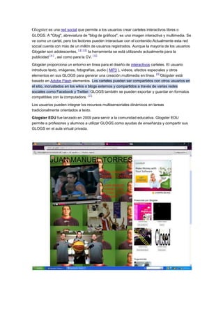 Glogster:es una red social que permite a los usuarios crear carteles interactivos libres o
GLOGS. A "Glog", abreviatura de "blog de gráficos", es una imagen interactiva y multimedia. Se
ve como un cartel, pero los lectores pueden interactuar con el contenido.Actualmente esta red
social cuenta con más de un millón de usuarios registrados. Aunque la mayoría de los usuarios
[2][3]
Glogster son adolescentes,
la herramienta se está utilizando actualmente para la
[4]
[5]
publicidad
, así como para la CV.
Glogster proporciona un entorno en línea para el diseño de interactivos carteles. El usuario
introduce texto, imágenes, fotografías, audio ( MP3 ), vídeos, efectos especiales y otros
[6]
elementos en sus GLOGS para generar una creación multimedia en línea. Glogster está
basado en Adobe Flash elementos. Los carteles pueden ser compartidos con otros usuarios en
el sitio, incrustados en los wikis o blogs externos y compartidos a través de varias redes
sociales como Facebook y Twitter. GLOGS también se pueden exportar y guardar en formatos
[7]
compatibles con la computadora.
Los usuarios pueden integrar los recursos multisensoriales dinámicos en tareas
tradicionalmente orientados a texto.
Glogster EDU fue lanzado en 2009 para servir a la comunidad educativa. Glogster EDU
permite a profesores y alumnos a utilizar GLOGS como ayudas de enseñanza y compartir sus
GLOGS en el aula virtual privada.

 