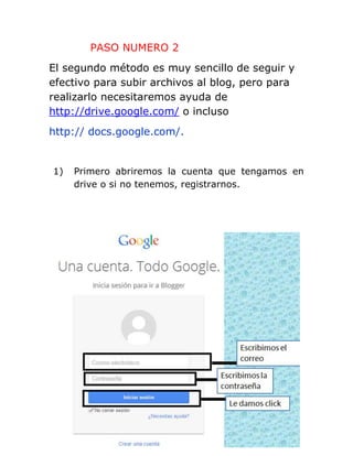 PASO NUMERO 2
El segundo método es muy sencillo de seguir y
efectivo para subir archivos al blog, pero para
realizarlo necesitaremos ayuda de
http://drive.google.com/ o incluso
http:// docs.google.com/.
1) Primero abriremos la cuenta que tengamos en
drive o si no tenemos, registrarnos.
 