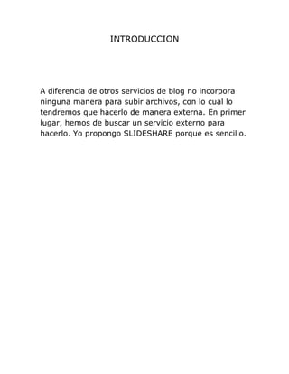INTRODUCCION
A diferencia de otros servicios de blog no incorpora
ninguna manera para subir archivos, con lo cual lo
tendremos que hacerlo de manera externa. En primer
lugar, hemos de buscar un servicio externo para
hacerlo. Yo propongo SLIDESHARE porque es sencillo.
 