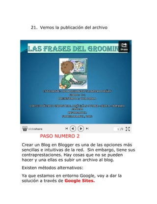 21. Vemos la publicación del archivo
PASO NUMERO 2
Crear un Blog en Blogger es una de las opciones más
sencillas e intuitivas de la red. Sin embargo, tiene sus
contraprestaciones. Hay cosas que no se pueden
hacer y una ellas es subir un archivo al blog.
Existen métodos alternativos:
Ya que estamos en entorno Google, voy a dar la
solución a través de Google Sites.
 
