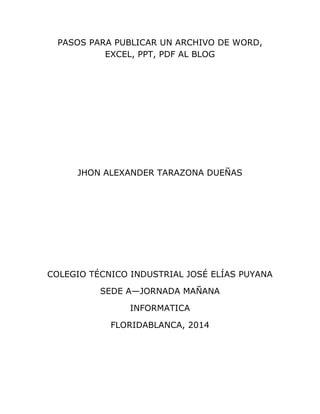 PASOS PARA PUBLICAR UN ARCHIVO DE WORD,
EXCEL, PPT, PDF AL BLOG
JHON ALEXANDER TARAZONA DUEÑAS
COLEGIO TÉCNICO INDUSTRIAL JOSÉ ELÍAS PUYANA
SEDE A—JORNADA MAÑANA
INFORMATICA
FLORIDABLANCA, 2014
 