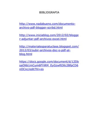 BIBLIOGRAFIA
http://www.nadabueno.com/documento-
archivo-pdf-blogger-scribd.html
http://www.iniciablog.com/2012/02/blogge
r-adjuntar-pdf-archivos-excel.html
http://materialesparatuclase.blogspot.com/
2012/03/subir-archivos-doc-o-pdf-al-
blog.html
https://docs.google.com/document/d/12Db
saONb1mCum6FYiRM_EyGzwftDllc2BfpCD6
nOCnc/edit?hl=es
 