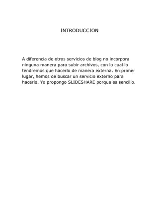 INTRODUCCION
A diferencia de otros servicios de blog no incorpora
ninguna manera para subir archivos, con lo cual lo
tendremos que hacerlo de manera externa. En primer
lugar, hemos de buscar un servicio externo para
hacerlo. Yo propongo SLIDESHARE porque es sencillo.
 