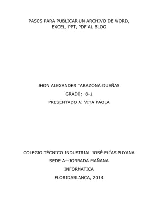 PASOS PARA PUBLICAR UN ARCHIVO DE WORD,
EXCEL, PPT, PDF AL BLOG
JHON ALEXANDER TARAZONA DUEÑAS
GRADO: 8-1
PRESENTADO A: VITA PAOLA
COLEGIO TÉCNICO INDUSTRIAL JOSÉ ELÍAS PUYANA
SEDE A—JORNADA MAÑANA
INFORMATICA
FLORIDABLANCA, 2014
 