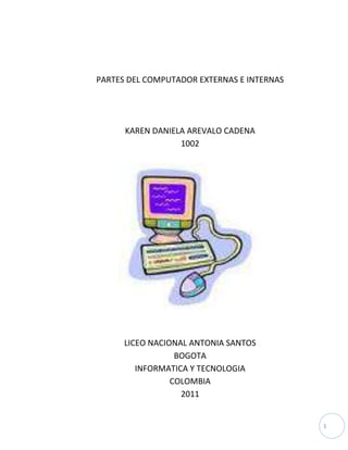 PARTES DEL COMPUTADOR EXTERNAS E INTERNAS<br />KAREN DANIELA AREVALO CADENA<br />1002<br />LICEO NACIONAL ANTONIA SANTOS<br />BOGOTA<br />INFORMATICA Y TECNOLOGIA<br />COLOMBIA<br />2011<br />PARTES DEL COMPUTADOR EXTERNAS E INTERNAS<br />KAREN DANIELA AREVALO CADENA<br />1002<br />LICEO NACIONAL ANTONIA SANTOS<br />BOGOTA<br />INFORMATICA Y TECNOLOGIA<br />COLOMBIA<br />2011<br />PARTES DEL COMPUTADOR EXTERNAS E INTERNAS<br />KAREN DANIELA AREVALO CADENA<br />1002<br />Partes del computador <br />Profesora<br />Omaira Gomez<br />LICEO NACIONAL ANTONIA SANTOS<br />BOGOTA<br />INFORMATICA Y TECNOLOGIA<br />COLOMBIA<br />2011<br />Nota de aceptación<br />______________________________________<br />______________________________________<br />______________________________________<br />______________________________________<br />______________________________________<br />______________________________________<br />____________________________________<br />Firma del presidente del jurado<br />____________________________________<br />Firma del jurado<br />____________________________________<br />Firma del jurado<br />Bogotá, 2011<br />TEXTO DE DEDICATORIA<br />Dedico este trabajo a mi familia pues gracias a ellos hoy aprendo muchas más cosas en el colegio y esta es una de ellas que aunque parezca no servir yo sé que puede ayudarnos bastante en un futuro.<br />TEXTO DE AGRADECIMIENTO<br />Agradezco al profesor óscar por enseñarnos todas esas partes del computador y explicarnos bien su uso; para así poder realizar muy bien este trabajo, dejando así no una buena nota sino un conocimiento que nunca se olvidara.<br />CONTENIDO<br />  PAG<br />INTRODUCCION                                                                                       10           <br />PARTES EXTERNAS DEL COMPUTADOR.                                   11                             <br />1.1. FRENTE DEL COMPUTADOR                                              <br />1.2. ATRAS DEL COMPUTADOR                                                  13<br />PUERTOS DEL COMPUTADOR                                                     16  <br />PARTES DEL COMPUTADOR INTERNAS                                     18        <br />CONCLUSIONES                                                                             21<br />      BIBLIOGRAFIA                                                                                     22<br />GLOSSARIO<br />Convencionales: Que es muy común o no tiene nada de espontáneo u original.<br />Periféricos: aparatos o dispositivos auxiliares e independientes conectados a la unidad central de procesamiento de una computadora.<br />INTRODUCCION<br />Este trabajo esta echo para que descubran las partes de un computador; cada una de sus funciones y su imagen para fácil reconocimiento, dándole importancia a cada parte del computador y sepamos cómo manejar cada una de ellas.<br />Encontraran un mayor número de partes cada una de ellas explicada muy brevemente con su función como parte de un computador; además encontraras una variedad de puertos que puede tener el computador y no nos damos cuenta de ellas.<br />PARTES EXTERNAS (partes del al frente):<br />Pulsador power: Es el que prende el computador.<br />Pulsador reset: Es el que reinicia el computador.<br />LED: Es un dispositivo semiconductor que emite luz incoherente de espectro reducido cuando se polariza de forma directa la unión PN del mismo y circula por él una corriente eléctrica.<br />Unidad de cd: Es un disco compacto que contiene los datos de acceso y es reproductor de música. <br />Unidad de disquete: es un dispositivo lector, grabador de disquetes, y  guardar  información.<br />Lector multi memoria: Es un aparato donde se pueden conectar más de dos memorias depende de cuantos puertos tenga el aparato.<br />Puertos USB: Es un dispositivo que transfieren datos; además es posible alimentar dispositivos externos con él.<br />Puertos de audio: la función  es de capturar audio procedente del exterior, grabar señales de audio, reproducir sonido hacia bocinas y capturar la señal del micrófono también transmite  datos a un dispositivo externo.<br />Lector de huella: Es un dispositivo que se usa para capturar las huellas en el pc y luego migrarlas a los equipos a través de la red o una memoria USB.<br />PARTES EXTERNAS (parte de atrás):<br />Puerto de entrada de poder: Es el que por medio de un cable hace que la pantalla reciba imágenes. <br />2111094653430                         <br />Ventilador: Sirve para  refrigerarle el pc.<br />Puerto VGA: es un puerto de salida que mediante un cable de video es transportado los datos al monitor y se tiene como resultado la imagen.<br />Puerto Ps2: en este puerto conectamos el teclado y mouse convencionales y se identifica con colores morado y verde.<br />Puertos USB: este puerto como su nombre lo indica es universal y podemos conectarle algunos periféricos como la cámara digital y multifuncional.<br />Wifi: es un dispositivo que nos permite conectar a una red inalámbrica o privada es decir sin cable.<br />RJ 45: tiene las mismas funciones del wifi pero si no que necesita cable pero sirve para conectarse a internet. El cable se llama UTPNGE.<br />1770853727400                       <br />Puertos de audio: se puede conectar periféricos que tenga salida de audio.<br />Tarjeta de tv: esta tarjeta sirve para ver tv y copiar en forma digital señal de cable y antena.<br /> Puertos que puede tener un computador:<br />Puerto ESATA: permite la trasmisión de datos entre un dispositivo externo, con la computadora.<br />Mini USB: variante del puerto USB integrado en dispositivos pequeños.<br />USB tipo b: integrado en dispositivos grandes.<br />Puerto Firewire IEEE-139: trasmite datos entre la computadora y los dispositivos externos.<br />LPT: conector, permite el envió de datos, en conjuntos simultáneos de 8 bits.<br />COM: puerto de comunicaciones<br />Puerto telefónico RJ11:<br />S-Video: permite una mejor calidad de video con imágenes mejoradas<br />DVI: la calidad visual de dispositivos de video con pantalla plana.<br />RCA: se encarga de enviar y recibir señales desde la computadora hacia la pantalla.<br />HDMI: se encarga de enviar las señales cifradas desde la computadora hacia la pantalla.<br />PARTES INTERNAS DE LA TORRE:<br />PCI: son ranuras y se pueden instalar según requerimiento del usuario.<br />Ranuras de memoria: se pueden ensamblar memorias según sus especificaciones si son DDRI, DRR2 etc.…<br />14944063717260                      <br />Slot del procesador: hay se inserta el procesador.<br />Ventilador: refrigera el pc.<br />BIOS: ayuda a detectar los puertos y periféricos que estén conectados en la boart.<br />Pila: sirve para darle energía continua a la BIOS.<br />Pines: se conecta los pulsadores en la caja identificando cada cable.<br />Puerto de entrada de energía: es el que da energía a la board.<br />Fuente de poder: Es la parte que se conecta a la corriente distribuyendo la electricidad a los demás componentes de la computadora.<br />Disco duro: almacena datos del computador.<br /> CONCLUSIONES<br /> Ya hemos aprendido cada parte del computador dando le mas importancia y aprendiendo  para que se utiliza cada parte y no darle un mal uso, además encontramos imágenes que nos hace identificarlas mejor ; cosas nuevas que no se sabían y que ahora se saben dando una mejor utilización a el computador que es una herramienta demasiado completa que nos sirve para hacer demasiadas cosas en nuestra vida y que no todas las cosas que hacen por este medio sean malas tan bien hay buenas dependiendo el manejo que le de cada uno.<br />BLIBLIOGRAFIA:<br />KAREN DANIELA AREVALO CADENA, Cuaderno de tecnología e informática, primer periodo, Santafé de Bogotá D.C .2011<br />