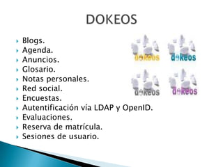    Blogs.
   Agenda.
   Anuncios.
   Glosario.
   Notas personales.
   Red social.
   Encuestas.
   Autentificación vía LDAP y OpenID.
   Evaluaciones.
   Reserva de matrícula.
   Sesiones de usuario.
 