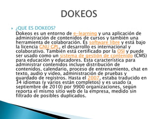   ¿QUE ES DOKEOS?
    Dokeos es un entorno de e-learning y una aplicación de
    administración de contenidos de cursos y también una
    herramienta de colaboración. Es software libre y está bajo
    la licencia GNU GPL, el desarrollo es internacional y
    colaborativo. También está certificado por la OSI y puede
    ser usado como un sistema de gestión de contenido (CMS)
    para educación y educadores. Esta característica para
    administrar contenidos incluye distribución de
    contenidos, calendario, proceso de entrenamiento, chat en
    texto, audio y video, administración de pruebas y
    guardado de registros. Hasta el 2007, estaba traducido en
    34 idiomas (y varios están completos) y es usado (a
    septiembre de 2010) por 9900 organizaciones, según
    reporta el mismo sitio web de la empresa, medido sin
    filtrado de posibles duplicados.
 