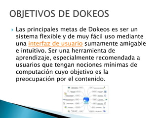    Las principales metas de Dokeos es ser un
    sistema flexible y de muy fácil uso mediante
    una interfaz de usuario sumamente amigable
    e intuitivo. Ser una herramienta de
    aprendizaje, especialmente recomendada a
    usuarios que tengan nociones mínimas de
    computación cuyo objetivo es la
    preocupación por el contenido.
 