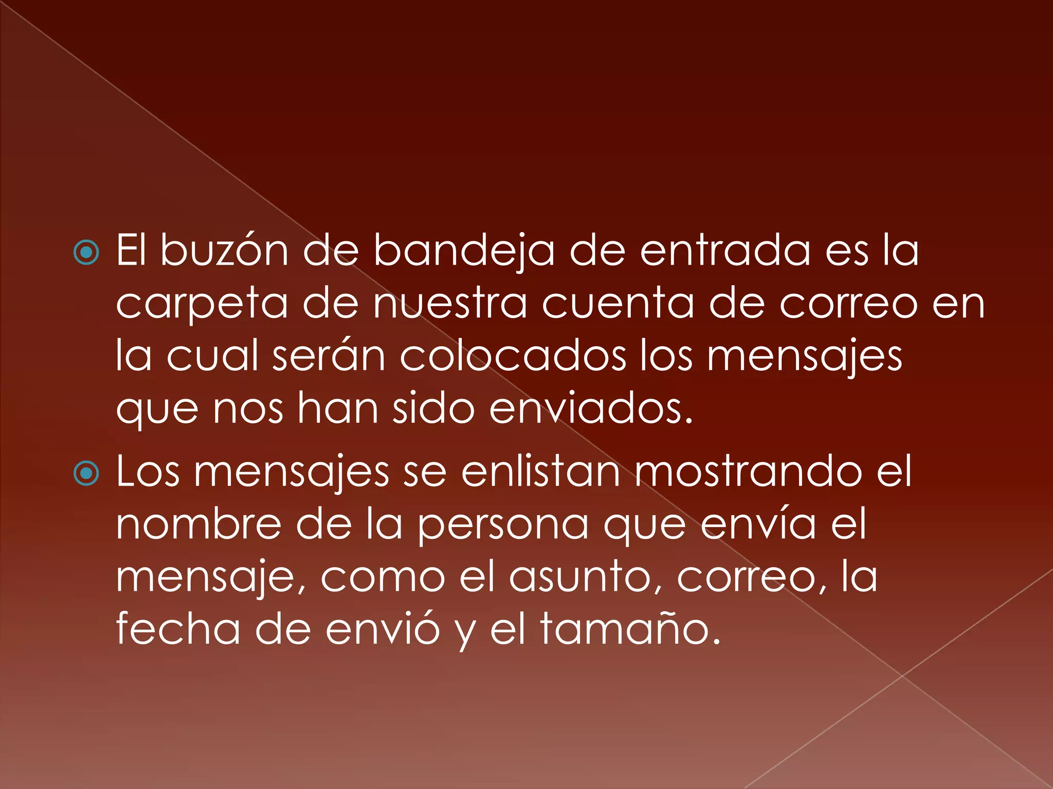  El buzón de bandeja de entrada es la
  carpeta de nuestra cuenta de correo en
  la cual serán colocados los mensajes
  que nos han sido enviados.
 Los mensajes se enlistan mostrando el
  nombre de la persona que envía el
  mensaje, como el asunto, correo, la
  fecha de envió y el tamaño.
 