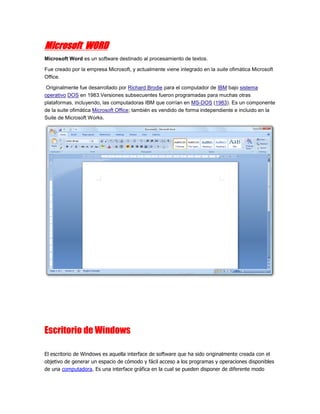 Microsoft WORD
Microsoft Word es un software destinado al procesamiento de textos.

Fue creado por la empresa Microsoft, y actualmente viene integrado en la suite ofimática Microsoft
Office.

Originalmente fue desarrollado por Richard Brodie para el computador de IBM bajo sistema
operativo DOS en 1983.Versiones subsecuentes fueron programadas para muchas otras
plataformas, incluyendo, las computadoras IBM que corrían en MS-DOS (1983). Es un componente
de la suite ofimática Microsoft Office; también es vendido de forma independiente e incluido en la
Suite de Microsoft Works.




Escritorio de Windows

El escritorio de Windows es aquella interface de software que ha sido originalmente creada con el
objetivo de generar un espacio de cómodo y fácil acceso a los programas y operaciones disponibles
de una computadora. Es una interface gráfica en la cual se pueden disponer de diferente modo
 