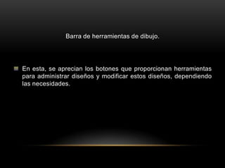 Barra de herramientas de dibujo.




En esta, se aprecian los botones que proporcionan herramientas
para administrar diseños y modificar estos diseños, dependiendo
las necesidades.
 
