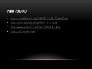 WEB GRAFIA
• http://.es.wikipedia.org/wiki/Microsoft_PowerPoint
• http://www.aulaclic.es/power/t_1_1_htm
• http://www.aulaclic.es/power2007/t 1 3.htm
• http://.jegsworks.com
 