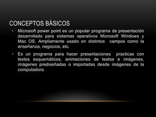 CONCEPTOS BÁSICOS
• Microsoft power point es un popular programa de presentación
  desarrollado para sistemas operativos Microsoft Windows y
  Mac OS. Ampliamente usado en distintos campos como la
  enseñanza, negocios, etc.
• Es un programa para hacer presentaciones practicas con
  textos esquemáticos, animaciones de textos e imágenes,
  imágenes prediseñadas o importadas desde imágenes de la
  computadora
 