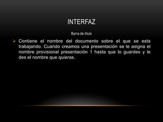 INTERFAZ
                         Barra de titulo

 Contiene el nombre del documento sobre el que se esta
  trabajando. Cuando creamos una presentación se le asigna el
  nombre provisional presentación 1 hasta que lo guardes y le
  des el nombre que quieras.
 