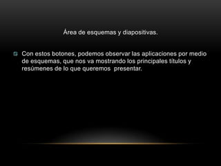 Área de esquemas y diapositivas.


Con estos botones, podemos observar las aplicaciones por medio
de esquemas, que nos va mostrando los principales títulos y
resúmenes de lo que queremos presentar.
 