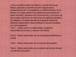 ¿Cómo se definió el delito informático? La versión final de ese
tratado, aprobada en noviembre de 2001 después de los
acontecimientos del 11 de septiembre, no definió el término. Es un
término muy amplio referido a los problemas que aumentaron el
poder informático, abarataron las comunicaciones y provocaron que
haya surgido el fenómeno de Internet para las agencias policiales y
de inteligencia. El tratado describe de la siguiente manera las
diferentes disposiciones y áreas temáticas en las que se requiere
una nueva legislación:
Título 1 - Delitos contra la confidencialidad, integridad y
disponibilidad de los datos y sistemas informáticos.

Título 2 - Delitos relacionados con las computadoras [falsificación y
fraude].

Título 3 - Delitos relacionados con el contenido [pornografía].

Título 4 - Delitos relacionados con la violación del derecho de autor
y los derechos asociados.
 