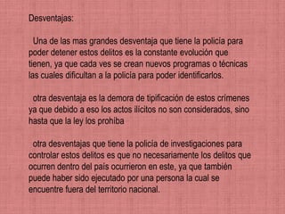 Desventajas:

  Una de las mas grandes desventaja que tiene la policía para
poder detener estos delitos es la constante evolución que
tienen, ya que cada ves se crean nuevos programas o técnicas
las cuales dificultan a la policía para poder identificarlos.

 otra desventaja es la demora de tipificación de estos crímenes
ya que debido a eso los actos ilícitos no son considerados, sino
hasta que la ley los prohíba

 otra desventajas que tiene la policía de investigaciones para
controlar estos delitos es que no necesariamente los delitos que
ocurren dentro del país ocurrieron en este, ya que también
puede haber sido ejecutado por una persona la cual se
encuentre fuera del territorio nacional.
 