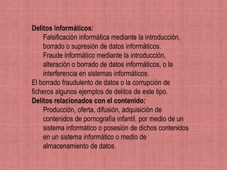 Delitos informáticos:
    Falsificación informática mediante la introducción,
    borrado o supresión de datos informáticos.
    Fraude informático mediante la introducción,
    alteración o borrado de datos informáticos, o la
    interferencia en sistemas informáticos.
El borrado fraudulento de datos o la corrupción de
ficheros algunos ejemplos de delitos de este tipo.
Delitos relacionados con el contenido:
    Producción, oferta, difusión, adquisición de
    contenidos de pornografía infantil, por medio de un
    sistema informático o posesión de dichos contenidos
    en un sistema informático o medio de
    almacenamiento de datos.
 