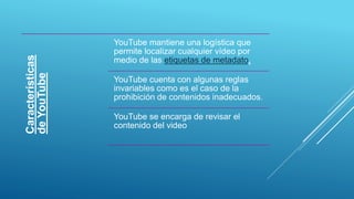 Características
deYouTube YouTube mantiene una logística que
permite localizar cualquier vídeo por
medio de las etiquetas de metadato,
YouTube cuenta con algunas reglas
invariables como es el caso de la
prohibición de contenidos inadecuados.
YouTube se encarga de revisar el
contenido del video
 