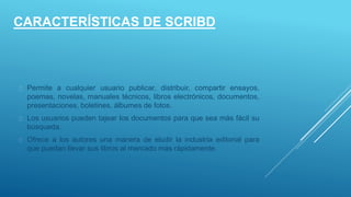 CARACTERÍSTICAS DE SCRIBD
 Permite a cualquier usuario publicar, distribuir, compartir ensayos,
poemas, novelas, manuales técnicos, libros electrónicos, documentos,
presentaciones, boletines, álbumes de fotos.
 Los usuarios pueden tajear los documentos para que sea más fácil su
búsqueda.
 Ofrece a los autores una manera de eludir la industria editorial para
que puedan llevar sus libros al mercado más rápidamente.
 