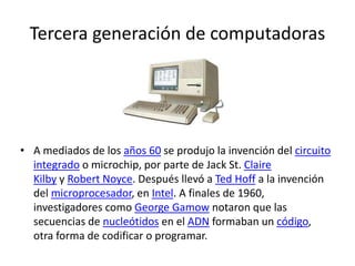 Tercera generación de computadoras
• A mediados de los años 60 se produjo la invención del circuito
integrado o microchip, por parte de Jack St. Claire
Kilby y Robert Noyce. Después llevó a Ted Hoff a la invención
del microprocesador, en Intel. A finales de 1960,
investigadores como George Gamow notaron que las
secuencias de nucleótidos en el ADN formaban un código,
otra forma de codificar o programar.
 