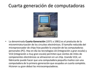 Cuarta generación de computadoras
• La denominada Cuarta Generación (1971 a 1981) es el producto de la
microminiaturización de los circuitos electrónicos. El tamaño reducido del
microprocesador de chips hizo posible la creación de las computadoras
personales (PC). Hoy en día las tecnologías LSI (Integración a gran escala) y
VLSI (integración a muy gran escala) permiten que cientos de miles de
componentes electrónicos se almacenen en un chip. Usando VLSI, un
fabricante puede hacer que una computadora pequeña rivalice con una
computadora de la primera generación que ocupaba un cuarto completo.
Hicieron su gran debut las microcomputadoras.
 