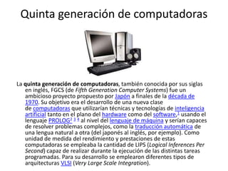 Quinta generación de computadoras
La quinta generación de computadoras, también conocida por sus siglas
en inglés, FGCS (de Fifth Generation Computer Systems) fue un
ambicioso proyecto propuesto por Japón a finales de la década de
1970. Su objetivo era el desarrollo de una nueva clase
de computadoras que utilizarían técnicas y tecnologías de inteligencia
artificial tanto en el plano del hardware como del software,1 usando el
lenguaje PROLOG2 3 4 al nivel del lenguaje de máquina y serían capaces
de resolver problemas complejos, como la traducción automática de
una lengua natural a otra (del japonés al inglés, por ejemplo). Como
unidad de medida del rendimiento y prestaciones de estas
computadoras se empleaba la cantidad de LIPS (Logical Inferences Per
Second) capaz de realizar durante la ejecución de las distintas tareas
programadas. Para su desarrollo se emplearon diferentes tipos de
arquitecturas VLSI (Very Large Scale Integration).
 