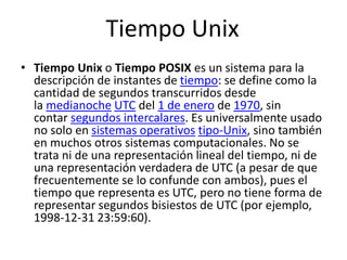 Tiempo Unix
• Tiempo Unix o Tiempo POSIX es un sistema para la
descripción de instantes de tiempo: se define como la
cantidad de segundos transcurridos desde
la medianoche UTC del 1 de enero de 1970, sin
contar segundos intercalares. Es universalmente usado
no solo en sistemas operativos tipo-Unix, sino también
en muchos otros sistemas computacionales. No se
trata ni de una representación lineal del tiempo, ni de
una representación verdadera de UTC (a pesar de que
frecuentemente se lo confunde con ambos), pues el
tiempo que representa es UTC, pero no tiene forma de
representar segundos bisiestos de UTC (por ejemplo,
1998-12-31 23:59:60).
 