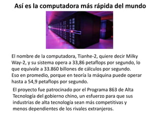 Así es la computadora más rápida del mundo
El nombre de la computadora, Tianhe-2, quiere decir Milky
Way-2, y su sistema opera a 33,86 petaflops por segundo, lo
que equivale a 33.860 billones de cálculos por segundo.
Eso en promedio, porque en teoría la máquina puede operar
hasta a 54,9 petaflops por segundo.
El proyecto fue patrocinado por el Programa 863 de Alta
Tecnología del gobierno chino, un esfuerzo para que sus
industrias de alta tecnología sean más competitivas y
menos dependientes de los rivales extranjeros.
 