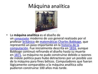 Máquina analítica
• La máquina analítica es el diseño de
un computador moderno de uso general realizado por el
profesor británico de matemáticas Charles Babbage, que
representó un paso importante en la historia de la
computación. Fue inicialmente descrita en 1816, aunque
Babbage continuó refinando el diseño hasta su muerte
en 1871. La máquina no pudo construirse debido a razones
de índole política pues hubo detractores por un posible uso
de la máquina para fines bélicos. Computadores que fueran
lógicamente comparables a la máquina analítica sólo
pudieron construirse 100 años más tarde.
 