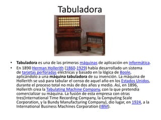 Tabuladora
• Tabuladora es una de las primeras máquinas de aplicación en informática.
• En 1890 Herman Hollerith (1860-1929) había desarrollado un sistema
de tarjetas perforadas eléctricas y basado en la lógica de Boole,
aplicándolo a una máquina tabuladora de su invención. La máquina de
Hollerith se usó para tabular el censo de aquel año en los Estados Unidos,
durante el proceso total no más de dos años y medio. Así, en 1896,
Hollerith crea la Tabulating Machine Company, con la que pretendía
comercializar su máquina. La fusión de esta empresa con otras
tres(International Time Recording Company, la Computing Scale
Corporation, y la Bundy Manufacturing Company), dio lugar, en 1924, a la
International Business Machines Corporation (IBM).
 