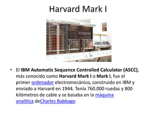 Harvard Mark I
• El IBM Automatic Sequence Controlled Calculator (ASCC),
más conocido como Harvard Mark I o Mark I, fue el
primer ordenador electromecánico, construido en IBM y
enviado a Harvard en 1944. Tenía 760.000 ruedas y 800
kilómetros de cable y se basaba en la máquina
analítica deCharles Babbage.
 