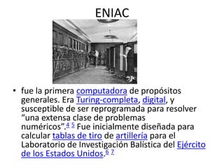 ENIAC
• fue la primera computadora de propósitos
generales. Era Turing-completa, digital, y
susceptible de ser reprogramada para resolver
“una extensa clase de problemas
numéricos”.4 5 Fue inicialmente diseñada para
calcular tablas de tiro de artillería para el
Laboratorio de Investigación Balística del Ejército
de los Estados Unidos.6 7
 