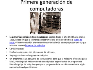 Primera generación de
computadoras
• La primera generación de computadoras abarca desde el año 1938 hasta el año
1958, época en que la tecnología electrónica era a base de bulbos o tubos de
vacío, y la comunicación era en términos de nivel más bajo que puede existir, que
se conoce como lenguaje de máquina
• Características:
• Estaban construidas con electrónica de válvulas.
• Se programaban en lenguaje de máquina.
• Un programa es un conjunto de instrucciones para que la máquina efectúe alguna
tarea, y el lenguaje más simple en el que puede especificarse un programa se
llama lenguaje de máquina (porque el programa debe escribirse mediante algún
conjunto de códigos binarios).
 