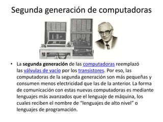 Segunda generación de computadoras
• La segunda generación de las computadoras reemplazó
las válvulas de vacío por los transistores. Por eso, las
computadoras de la segunda generación son más pequeñas y
consumen menos electricidad que las de la anterior. La forma
de comunicación con estas nuevas computadoras es mediante
lenguajes más avanzados que el lenguaje de máquina, los
cuales reciben el nombre de “lenguajes de alto nivel” o
lenguajes de programación.
 