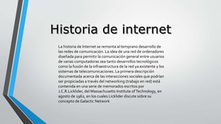 La historia de Internet se remonta al temprano desarrollo de
las redes de comunicación. La idea de una red de ordenadores
diseñada para permitir la comunicación general entre usuarios
de varias computadoras sea tanto desarrollos tecnológicos
como la fusión de la infraestructura de la red ya existente y los
sistemas de telecomunicaciones. La primera descripción
documentada acerca de las interacciones sociales que podrían
ser propiciadas a través del networking (trabajo en red) está
contenida en una serie de memorados escritos por
J.C.R.Licklider, del Massachusetts Institute ofTechnology, en
agosto de 1962, en los cuales Licklider discute sobre su
concepto de Galactic Network
 