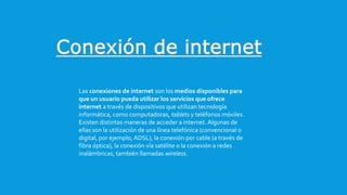 Las conexiones de internet son los medios disponibles para
que un usuario pueda utilizar los servicios que ofrece
internet a través de dispositivos que utilizan tecnología
informática, como computadoras, tablets y teléfonos móviles.
Existen distintas maneras de acceder a internet. Algunas de
ellas son la utilización de una línea telefónica (convencional o
digital, por ejemplo,ADSL), la conexión por cable (a través de
fibra óptica), la conexión vía satélite o la conexión a redes
inalámbricas, también llamadas wireless.
 