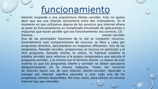 Internet responde a una arquitectura cliente-servidor. Esto no quiere
decir que sea una relación únicamente entre dos ordenadores. En el
momento en que utilizamos alguno de los servicios que Internet ofrece
se pone en funcionamiento un complicado entramado de aplicaciones y
máquinas que hacen posible que ese funcionamiento sea correcto. [3]
Sistema cliente/servidor
Una de las principales funciones de la red es compartir recursos.
Generalmente este compartimiento de recursos se lleva a cabo por
programas distintos, ejecutándose en máquinas diferentes. Uno de los
programas, llamado servidor, proporciona un recurso en particular y el
otro programa, llamado cliente, lo utiliza. Es habitual emplear la
palabra servidor para referirse a la propia computadora que ejecuta el
programa servidor, y lo mismo con el término cliente. Lo bueno de este
sistema es que los programas cliente y servidor no deben ejecutarse
obligatoriamente en la misma máquina. Todos los servicios
de Internet hacen uso de esta relación cliente/servidor. Aprender a
navegar por Internet significa aprender a usar cada uno de los
programas clientes disponibles. Por esta razón, para utilizar un servicio
Internet hay que entender:
funcionamiento
 