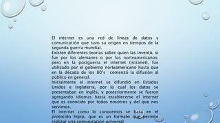 El internet es una red de líneas de datos y
comunicación que tuvo su origen en tiempos de la
segunda guerra mundial.
Existen diferentes teorías sobre quien las inventó, si
fue por los alemanes o por los norteamericanos;
pero en la postguerra el internet (intranet), fue
utilizado por el gobierno norteamericano hasta que
en la década de los 80’s comenzó la difusión al
público en general.
Inicialmente el internet se difundió en Estados
Unidos e Inglaterra, por lo cual los datos se
presentaban en inglés, y posteriormente se fueron
agregando idiomas hasta establecerse el internet
que es conocido por todos nosotros y del que nos
servimos.
El internet como lo conocemos se basa en el
protocolo htpip, que es un formato que permite
realizar una comunicación universal
 