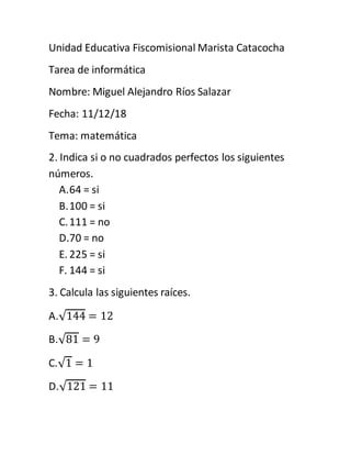 Unidad Educativa Fiscomisional Marista Catacocha
Tarea de informática
Nombre: Miguel Alejandro Ríos Salazar
Fecha: 11/12/18
Tema: matemática
2. Indica si o no cuadrados perfectos los siguientes
números.
A.64 = si
B.100 = si
C.111 = no
D.70 = no
E. 225 = si
F. 144 = si
3. Calcula las siguientes raíces.
A.√144 = 12
B.√81 = 9
C.√1 = 1
D.√121 = 11
 