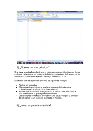 3) ¿Qué es la clave principal?
Una clave principal consta de uno o varios campos que identifican de forma
exclusiva cada uno de los registros de la tabla. Los valores de los campos de
una clave principal no se repetirán a lo largo de la tabla nunca.

Establecer una clave principal presenta las siguientes ventajas:

     Acelera las consultas.
     Al visualizar los registros de una tabla, aparecerán inicialmente
     ordenados por los valores de la clave principal.
     Access impide introducir un registro con la misma clave principal que
     otro ya existente, lo que impide duplicaciones.
     Las relaciones entre tablas precisan de una clave principal. El concepto
     de relaciones es un concepto avanzado de Access.



  4) ¿cómo se guarda una tabla?
 