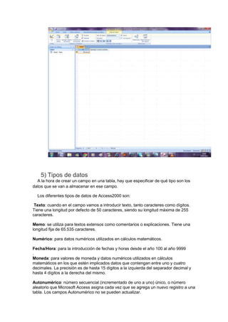 5) Tipos de datos
  A la hora de crear un campo en una tabla, hay que especificar de qué tipo son los
datos que se van a almacenar en ese campo.

  Los diferentes tipos de datos de Access2000 son:

 Texto: cuando en el campo vamos a introducir texto, tanto caracteres como dígitos.
Tiene una longitud por defecto de 50 caracteres, siendo su longitud máxima de 255
caracteres.

Memo: se utiliza para textos extensos como comentarios o explicaciones. Tiene una
longitud fija de 65.535 caracteres.

Numérico: para datos numéricos utilizados en cálculos matemáticos.

Fecha/Hora: para la introducción de fechas y horas desde el año 100 al año 9999
.
Moneda: para valores de moneda y datos numéricos utilizados en cálculos
matemáticos en los que estén implicados datos que contengan entre uno y cuatro
decimales. La precisión es de hasta 15 dígitos a la izquierda del separador decimal y
hasta 4 dígitos a la derecha del mismo.

Autonumérico: número secuencial (incrementado de uno a uno) único, o número
aleatorio que Microsoft Access asigna cada vez que se agrega un nuevo registro a una
tabla. Los campos Autonumérico no se pueden actualizar.
 