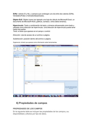 Sí/No: valores Sí y No, y campos que contengan uno de entre dos valores (Sí/No,
Verdadero/Falso o Activado/desactivado).

Objeto OLE: Objeto (como por ejemplo una hoja de cálculo de Microsoft Excel, un
documento de Microsoft Word, gráficos, sonidos u otros datos binarios).

Hipervínculo: Texto o combinación de texto y números almacenada como texto y
utilizada como dirección de hipervínculo. Una dirección de hipervínculo puede tener
hasta tres partes:
Texto: el texto que aparece en el campo o control.

Dirección: ruta de acceso de un archivo o página.

Subdirección: posición dentro del archivo o página.

Sugerencia: el texto que aparece como información sobre herramientas.




     6) Propiedades de campos

PROPIEDADES DE LOS CAMPOS
En la siguiente tabla se incluyen las propiedades de los campos y su
disponibilidad y efectos por tipo de datos.
 