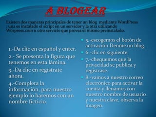Existen dos maneras principales de tener un blog mediante WordPress
: una es instalado el script en un servidor y la otra utilizando
Worpress.com u otro servicio que provea el mismo preinstalado.

                                      5.-escogemos el botón de
                                  activación Denme un blog.
 1.-Da clic en español y enter.
                                 6.-clic en siguiente.
 2.- Se presenta la figura que
                                 7.-chequemos que la
 tenemos en esta lámina.          privacidad se publica y
 3.-Da clic en regístrate         registrase.
 ahora.                          8.-vamos a nuestro correo
 4.-Completa la                   electrónico para activar la
 información, para nuestro        cuenta y llenamos con
 ejemplo lo haremos con un        nuestro nombre de usuario
 nombre ficticio.                 y nuestra clave, observa la
                                  imagen.
 
