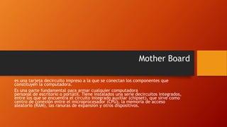 Mother Board
es una tarjeta decircuito impreso a la que se conectan los componentes que
constituyen la computadora.
Es una parte fundamental para armar cualquier computadora
personal de escritorio o portátil. Tiene instalados una serie decircuitos integrados,
entre los que se encuentra el circuito integrado auxiliar (chipset), que sirve como
centro de conexión entre el microprocesador (CPU), la memoria de acceso
aleatorio (RAM), las ranuras de expansión y otros dispositivos.
 