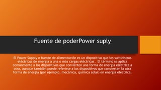 Fuente de poderPower suply
El Power Supply o fuente de alimentación es un dispositivo que los suministros
eléctricos de energía a una o más cargas eléctricas . El término se aplica
comúnmente a los dispositivos que convierten una forma de energía eléctrica a
otra, aunque también puede referirse a los dispositivos que convierten la otra
forma de energía (por ejemplo, mecánica, química solar) en energía eléctrica.
 