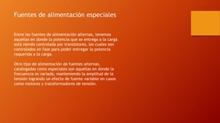 Fuentes de alimentación especiales
Entre las fuentes de alimentación alternas, tenemos
aquellas en donde la potencia que se entrega a la carga
está siendo controlada por transistores, los cuales son
controlados en fase para poder entregar la potencia
requerida a la carga.
Otro tipo de alimentación de fuentes alternas,
catalogadas como especiales son aquellas en donde la
frecuencia es variada, manteniendo la amplitud de la
tensión logrando un efecto de fuente variable en casos
como motores y transformadores de tensión.
 