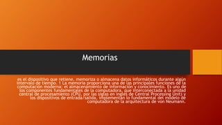 Memorias
es el dispositivo que retiene, memoriza o almacena datos informáticos durante algún
intervalo de tiempo. 1 La memoria proporciona una de las principales funciones de la
computación moderna: el almacenamiento de información y conocimiento. Es uno de
los componentes fundamentales de la computadora, que interconectada a la unidad
central de procesamiento (CPU, por las siglas en inglés de Central Processing Unit) y
los dispositivos de entrada/salida, implementan lo fundamental del modelo de
computadora de la arquitectura de von Neumann.
 